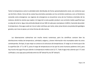 Tanto la temperatura como la salinidad están distribuidas de forma aproximadamente zonal, con contornos que
van de Este a Oeste. Cerca de las costas hay anomalías asociadas con las corrientes oceánicas y con un fenómeno
conocido como emergencia. Las regiones de emergencia se encuentran cerca de las fronteras orientales de los
océanos, donde los vientos que soplan a lo largo de la costa pueden producir una corriente media superficial que
se aleja de la tierra. Agua más profunda (desde tal vez 500 m) sube para reemplazar el déficit, haciendo descender
la temperatura. Esta agua suele ser rica en sales nutritivas; por tanto, estas zonas tienen una producción geológica
grande y son ricas en peces y en otras formas de vida marina.




     Las observaciones submarinas son mucho menos numerosas, pero los científicos conocen bien las
distribuciones medias de temperatura, salinidad y oxígeno, y tienen información más incompleta sobre los otros
constituyentes. De lejos, lo que mejor se conoce es la estructura de temperaturas. El rango es el mismo que el de
la superficie (de -2 °C a 30 °C, justo el rango de temperaturas en las que los seres humanos podemos vivir), pero
hay mucha más agua fría que caliente: la temperatura media es de 3,5 °C. Toda el agua más caliente que 5 °C está
confinada a una capa poco profunda entre los 50° latitud N y los 50° latitud S.




                                                                                                           Página | 58
 