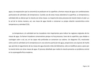 agua y la evaporación que la concentra) se producen en la superficie y forman masas de agua con combinaciones
particulares de salinidad y de temperatura. Cuando una de estas masas abandona la superficie, su temperatura y
salinidad sólo se alteran por la mezcla con otras masas. La mayoría de estos procesos de mezcla tratan al calor y a
la sal de la misma manera; así, una masa de agua tiende a conservar su propia relación característica entre
temperatura y salinidad (T/S).




     La temperatura y la salinidad son los trazadores más importantes para indicar las regiones originales de las
masas de agua. Se llaman trazadores conservativos porque no hay procesos, fuera de la superficie, que añadan o
sustraigan calor o sal; así, en las capas más profundas se conservan sus valores. Un diagrama T/S, mostrando
cómo varía la salinidad con la temperatura en una columna particular de agua, proporciona una especie de huella
que permite el seguimiento de las masas de agua durante miles de kilómetros; sólo se modifican poco a poco por
la mezcla lenta con otras masas de agua. El proceso detallado que realiza la mezcla presenta un problema central
en la oceanografía física moderna.




                                                                                                          Página | 60
 