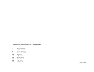 Composición, características y propiedades.

1.     Importancia.
2.     Usos del agua.
2.1    Agrícola.
2.2    Domestico.
2.3    Industrial.
                                              Página | 63
 