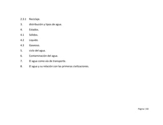 2.3.1   Reciclaje.
3.      distribución y tipos de agua.
4.      Estados.
4.1     Sólidos.
4.2     Liquido.
4.3     Gaseoso.
5.      ciclo del agua.
6.      Contaminación del agua.
7.      El agua como vía de transporte.
8.      El agua y su relación con las primeras civilizaciones.




                                                                 Página | 64
 