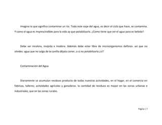 Imagina lo que significa contaminar un río. Todo este viaje del agua, es decir el ciclo que hace, se contamina.
Y como el agua es imprescindible para la vida ay que potabilizarla. ¿Como tiene que ser el agua para se bebida?




     Debe ser incolora, insípida e inodora. Además debe estar libre de microorganismos dañinos. así que no
olvides: agua que no salga de la canilla déjala correr, o si no potabilizarla ¿si?




     Contaminación del Agua




     Diariamente se acumulan residuos producto de todas nuestras actividades, en el hogar, en el comercio en
fabricas, talleres; actividades agrícolas y ganaderas. la cantidad de residuos es mayor en las zonas urbanas e
industriales, que en las zonas rurales.




                                                                                                           Página | 7
 