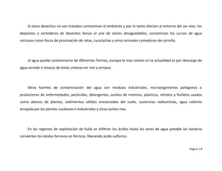 Si estos desechos no son tratados contaminan el ambiente y por lo tanto afectan al entorno del ser vivo. los
depósitos o vertederos de desechos llenan el aire de olores desagradables, contaminan los cursos de agua
cercanos crean focos de procreación de ratas, cucarachas y otros animales comedores de carroña.




     el agua puede contaminarse de diferentes formas, aunque la mas común en la actualidad es por descarga de
agua servida o cloacas de áreas urbanas en ríos y arroyos.




     Otras fuentes de contaminación del agua son residuos industriales, microorganismos patógenos o
productores de enfermedades, pesticidas, detergentes, aceites de motores, plásticos, nitratos y fosfatos usados
como abonos de plantas, sedimentos sólidos erosionados del suelo, sustancias radioactivas, agua caliente
arrojada por las plantas nucleares e industriales y otras tantas mas.




     En las regiones de explotación de hulla se infiltran los ácidos hasta las vetas de agua potable las bacteria
convierten los óxidos ferrosos en férricos, liberando ácido sulfúrico.


                                                                                                         Página | 8
 