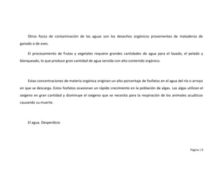 Otros focos de contaminación de las aguas son los desechos orgánicos provenientes de mataderos de
ganado o de aves.

    El procesamiento de frutas y vegetales requiere grandes cantidades de agua para el lavado, el pelado y
blanqueado, lo que produce gran cantidad de agua servida con alto contenido orgánico.




    Estas concentraciones de materia orgánica originan un alto porcentaje de fosfatos en el agua del río o arroyo
en que se descarga. Estos fosfatos ocasionan un rápido crecimiento en la población de algas. Las algas utilizan el
oxigeno en gran cantidad y disminuye el oxigeno que se necesita para la respiración de los animales acuáticos
causando su muerte.




    El agua. Desperdicio




                                                                                                          Página | 9
 
