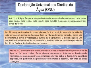 Declaração Universal dos Direitos da Água (ONU) Art. 1º - A água faz parte do patrimônio do planeta.Cada continente, cada povo, cada nação, cada região, cada cidade, cada cidadão é plenamente responsável aos olhos de todos. Art. 2º - A água é a seiva do nosso planeta.Ela é a condição essencial de vida de todo ser vegetal, animal ou humano. Sem ela não poderíamos conceber como são a atmosfera, o clima, a vegetação, a cultura ou a agricultura. O direito à água é um dos direitos fundamentais do ser humano: o direito à vida, tal qual é estipulado do Art. 3 º da Declaração dos Direitos do Homem. Art. 4º - O equilíbrio e o futuro do nosso planeta dependem da preservação da água e de seus ciclos. Estes devem permanecer intactos e funcionando normalmente para garantir a continuidade da vida sobre a Terra. Este equilíbrio depende, em particular, da preservação dos mares e oceanos, por onde os ciclos começam. 