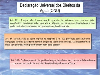 Declaração Universal dos Direitos da Água (ONU) Art. 6º - A água não é uma doação gratuita da natureza; ela tem um valor econômico: precisa-se saber que ela é, algumas vezes, rara e dispendiosa e que pode muito bem escassear em qualquer região do mundo. Art. 8º - A utilização da água implica no respeito à lei. Sua proteção constitui uma obrigação jurídica para todo homem ou grupo social que a utiliza. Esta questão não deve ser ignorada nem pelo homem nem pelo Estado. Art. 10º - O planejamento da gestão da água deve levar em conta a solidariedade e o consenso em razão de sua distribuição desigual sobre a Terra. 