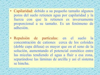 • Capilaridad: debido a su pequeño tamaño algunos
  poros del suelo retienen agua por capilaridad y la
  fuerza con que la retienen es inversamente
  proporcional a su tamaño. Es un fenómeno de
  adhesión.

• Repulsión de partículas: en el suelo la
  concentración de cationes cerca de los coloides
  (doble capa difusa) es mayor que en el seno de la
  solución, aumentando el potencial osmótico entre
  las micelas tendiendo el agua a fluir a esa zona,
  separándose las láminas de arcilla y así el sistema
  se hincha.
 