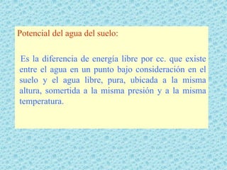 Potencial del agua del suelo:

Es la diferencia de energía libre por cc. que existe
entre el agua en un punto bajo consideración en el
suelo y el agua libre, pura, ubicada a la misma
altura, somertida a la misma presión y a la misma
temperatura.
 
