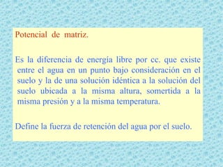 Potencial de matriz.

Es la diferencia de energía libre por cc. que existe
entre el agua en un punto bajo consideración en el
suelo y la de una solución idéntica a la solución del
suelo ubicada a la misma altura, somertida a la
misma presión y a la misma temperatura.

Define la fuerza de retención del agua por el suelo.
 