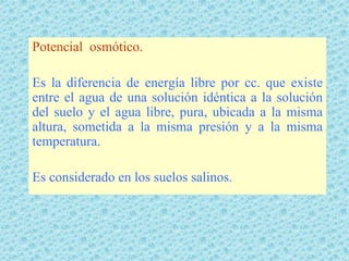 Potencial osmótico.

Es la diferencia de energía libre por cc. que existe
entre el agua de una solución idéntica a la solución
del suelo y el agua libre, pura, ubicada a la misma
altura, sometida a la misma presión y a la misma
temperatura.

Es considerado en los suelos salinos.
 