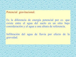 Potencial gravitacional.

Es la diferencia de energía potencial por cc. que
existe entre el agua del suelo en un sitio bajo
consideración y el agua a una altura de referencia.

Infiltración del agua de lluvia por efecto de la
gravedad.
 