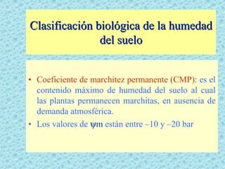 Clasificación biológica de la humedad
               del suelo


• Coeficiente de marchitez permanente (CMP): es el
  contenido máximo de humedad del suelo al cual
  las plantas permanecen marchitas, en ausencia de
  demanda atmosférica.
• Los valores de ψm están entre –10 y –20 bar
 