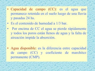 • Capacidad de campo (CC): es el agua que
  permanece retenida en el suelo luego de una lluvia
  y pasadas 24 hs.
• Es el contenido de humedad a 1/3 bar.
• Por encima de CC el agua se pierde rápidamente
  y todos los poros están llenos de agua y la falta de
  aireación impide la absorción.

• Agua disponible: es la diferencia entre capacidad
  de campo (CC) y coeficiente de marchitez
  permanente (CMP).
 