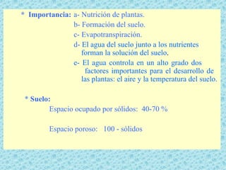 * Importancia: a- Nutrición de plantas.
               b- Formación del suelo.
               c- Evapotranspiración.
               d- El agua del suelo junto a los nutrientes
                  forman la solución del suelo.
               e- El agua controla en un alto grado dos
                   factores importantes para el desarrollo de
                  las plantas: el aire y la temperatura del suelo.

 * Suelo:
         Espacio ocupado por sólidos: 40-70 %

         Espacio poroso: 100 - sólidos
 