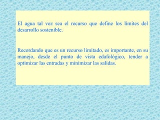 El agua tal vez sea el recurso que define los límites del
desarrollo sostenible.


Recordando que es un recurso limitado, es importante, en su
manejo, desde el punto de vista edafológico, tender a
optimizar las entradas y minimizar las salidas.
 