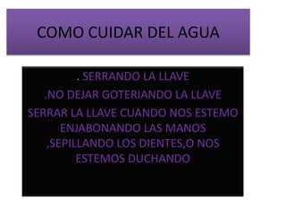 COMO CUIDAR DEL AGUA. SERRANDO LA LLAVE .NO DEJAR GOTERIANDO LA LLAVESERRAR LA LLAVE CUANDO NOS ESTEMO ENJABONANDO LAS MANOS ,SEPILLANDO LOS DIENTES,O NOS ESTEMOS DUCHANDO