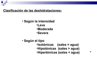 Clasificación de las deshidrataciones: Según la intensidad Leve Moderada Severa Según el tipo Isotónicas  (sales = agua) Hipotónicas  (sales > agua) Hipertónicas (sales < agua) * 