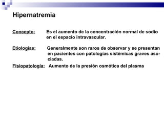 Hipernatremia Concepto:   Es el aumento de la concentración normal de sodio  en el espacio intravascular. Etiologías:   Generalmente son raros de observar y se presentan en pacientes con patologías sistémicas graves aso- ciadas. Fisiopatología:   Aumento de la presión osmótica del plasma 