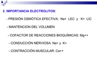 2. IMPORTANCIA ELECTROLITOS :  ‑  PRESIÓN OSMÓTICA EFECTIVA:  Na+  LEC  y  K+  LIC  ‑  MANTENCION DEL VOLUMEN  - COFACTOR DE REACCIONES BIOQUÍMICAS: Mg++ - CONDUCCIÓN NERVIOSA: Na+ y  K+ - CONTRACCIÓN MUSCULAR: Ca++ 