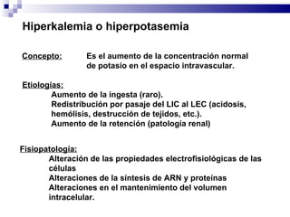 Hiperkalemia o hiperpotasemia Concepto:   Es el aumento de la concentración normal  de potasio en el espacio intravascular. Etiologías: Aumento de la ingesta (raro). Redistribución por pasaje del LIC al LEC (acidosis, hemólisis, destrucción de tejidos, etc.). Aumento de la retención (patología renal) Fisiopatología: Alteración de las propiedades electrofisiológicas de las células Alteraciones de la síntesis de ARN y proteínas Alteraciones en el mantenimiento del volumen intracelular. 