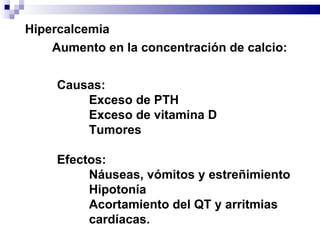 Hipercalcemia Aumento en la concentración de calcio: Causas: Exceso de PTH Exceso de vitamina D Tumores Efectos: Náuseas, vómitos y estreñimiento Hipotonía Acortamiento del QT y arritmias cardíacas. 