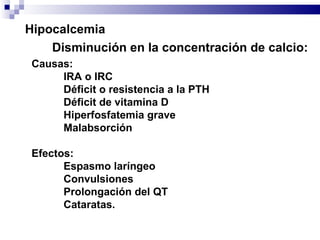 Hipocalcemia Disminución en la concentración de calcio: Causas: IRA o IRC Déficit o resistencia a la PTH Déficit de vitamina D Hiperfosfatemia grave Malabsorción Efectos: Espasmo laríngeo Convulsiones Prolongación del QT Cataratas. 