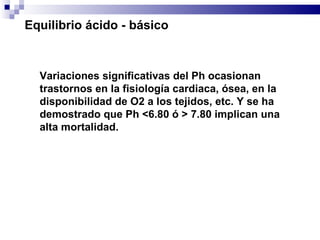 Variaciones significativas del Ph ocasionan trastornos en la fisiología cardiaca, ósea, en la disponibilidad de O2 a los tejidos, etc. Y se ha demostrado que Ph <6.80 ó > 7.80 implican una alta mortalidad.  Equilibrio ácido - básico 
