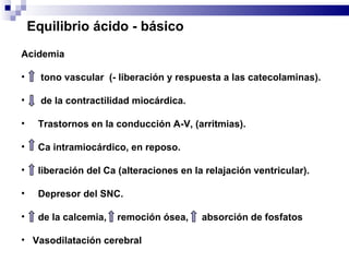 Acidemia tono vascular  (- liberación y respuesta a las catecolaminas).  de la contractilidad miocárdica.  Trastornos en la conducción A-V, (arritmias). Ca intramiocárdico, en reposo. liberación del Ca (alteraciones en la relajación ventricular). Depresor del SNC. de la calcemia,  remoción ósea,  absorción de fosfatos Vasodilatación cerebral  Equilibrio ácido - básico 