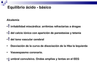 Alcalemia •  irritabilidad miocárdica: arritmias refractarias a drogas •  del calcio iónico con aparición de parestesias y tetania  •  del tono vascular cerebral •  Desviación de la curva de disociación de la Hba la Izquierda •  Vasoespasmo coronario. •  umbral convulsivo. Ondas amplias y lentas en el EEG Equilibrio ácido - básico 