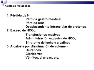 1. Pérdida de H + : Pérdida gastrointestinal Pérdida renal Desplazamiento intracelular de protones 2. Exceso de HCO 3 - : Transfusiones masivas Administración excesiva de HCO 3 - Sindrome de leche y alcalinos 3. Alcalosis por disminución de volumen: Diuréticos Cloridorrea Vómitos, diarreas, etc. Alcalosis metabólica 