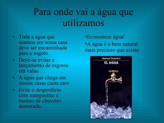 Para onde vai a água que utilizamos Toda a água que usamos em nossa casa deve ser encaminhada para o esgoto. Deve-se evitar o lançamento de esgotos em valas. A água que chega em nossas casas custa caro Evite o desperdício com mangueiras e banhos de chuveiro demorado. Economize água! A água é o bem natural mais precioso que existe. 