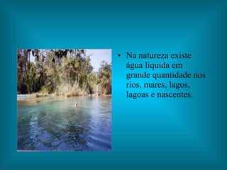 Na natureza existe água líquida em grande quantidade nos rios, mares, lagos, lagoas e nascentes. 