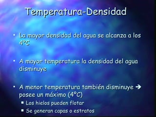 Temperatura-Densidad La mayor densidad del agua se alcanza a los 4ºC A mayor temperatura la densidad del agua disminuye A menor temperatura también disminuye    posee un máximo (4ºC) Los hielos pueden flotar Se generan capas o estratos 