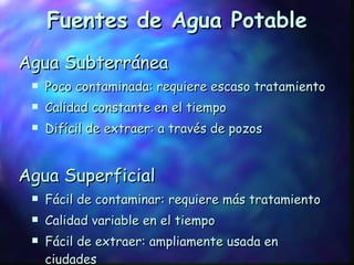 Fuentes de Agua Potable Agua Subterránea Poco contaminada: requiere escaso tratamiento Calidad constante en el tiempo Difícil de extraer: a través de pozos Agua Superficial Fácil de contaminar: requiere más tratamiento Calidad variable en el tiempo Fácil de extraer: ampliamente usada en ciudades 