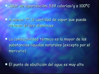 Calor de vaporización: 539 calorías/g a 100ºC A menor Tº, la cantidad de vapor que puede retener el aire disminuye La conductividad térmica es la mayor de las substancias líquidas naturales (excepto por el mercurio) El punto de ebullición del agua es muy alto El punto de congelación del agua también es alto 