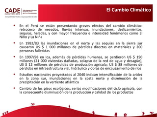 El Cambio Climático En el Perú se están presentando graves efectos del cambio climático: retroceso de nevados, lluvias intensas, inundaciones, deslizamientos, sequías, heladas, y con mayor frecuencia e intensidad fenómenos como El Niño y La Niña En 1982/83 las inundaciones en el norte y las sequías en la sierra sur causaron US $ 1 000 millones de pérdidas directas en materiales y 200 personas fallecidas En 1997/98 en Ica, además de pérdidas humanas, se perdieron US $ 150 millones (21 000 viviendas dañadas, colapso de la red de agua y  desagüe ), US $ 12 millones de pérdidas de producción agrícola; US $ 38 millones de pérdidas en infraestructura vial, hidráulica y obras de encauzamiento de ríos  Estudios nacionales proyectados al 2040 indican intensificación de la aridez en la zona sur, inundaciones en la costa norte y disminución de la precipitación en la vertiente atlántica Cambio de los pisos ecológicos, serias modificaciones del ciclo agrícola, con la consecuente disminución de la producción y calidad de los productos 