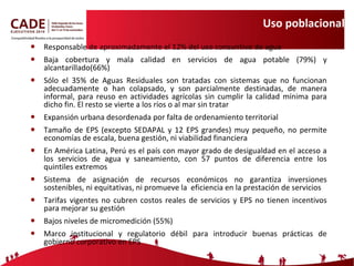 Uso poblacional Responsable de aproximadamente el 12% del uso consuntivo de agua Baja cobertura y mala calidad en servicios de agua potable (79%) y alcantarillado(66%) Sólo el 35% de Aguas Residuales son tratadas con sistemas que no funcionan adecuadamente o han colapsado, y son parcialmente destinadas, de manera informal, para reuso en actividades agrícolas sin cumplir la calidad mínima para dicho fin. El resto se vierte a los ríos o al mar sin tratar Expansión urbana desordenada por falta de ordenamiento territorial Tamaño de EPS (excepto SEDAPAL y 12 EPS grandes) muy pequeño, no permite economías de escala, buena gestión, ni viabilidad financiera En América Latina, Perú es el país con mayor grado de desigualdad en el acceso a los servicios de agua y saneamiento, con 57 puntos de diferencia entre los quintiles extremos  Sistema de asignación de recursos económicos no garantiza inversiones sostenibles, ni equitativas, ni promueve la  eficiencia en la prestación de servicios Tarifas vigentes no cubren costos reales de servicios y EPS no tienen incentivos para mejorar su gestión Bajos niveles de micromedición (55%) Marco institucional y regulatorio débil para introducir buenas prácticas de gobierno corporativo en EPS 