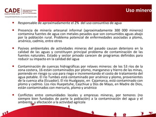 Uso minero Responsable de aproximadamente el 2%  del uso consuntivo de agua Presencia de minería artesanal informal ( aproximadamente 300 000 mineros)  contamina fuentes de agua con metales pesados que son consumidos aguas abajo por la población rural .  Problema potencial de enfermedades asociadas a plomo, arsénico, cadmio, entre otros Pasivos ambientales de actividades mineras del pasado causan deterioro en la calidad de las aguas y constituyen principal problema de contaminación de las fuentes naturales. Estado y sector privado carecen de programas definidos para reducir su impacto en la calidad del agua Contaminación de cuencas hidrográficas por relaves mineros: de los 53 ríos de la zona costera, 16 están contaminados por plomo, manganeso y hierro de las minas, poniendo en riesgo su uso para riego e incrementando el costo de tratamiento del agua potable. El río Tumbes está contaminado por arsénico y plomo, provenientes de la cuenca alta (Ecuador). El río Hualgayoc, en  Cajamarca, está contaminado con plomo y cadmio. Los ríos Huepetuhe, Caychiue y Dos de Mayo, en Madre de Dios, están contaminados con mercurio, plomo y arsénico Conflictos entre comunidades locales y empresas mineras, por temores (no siempre bien fundados de parte la población) a la contaminación del agua y el ambiente, y afectación a la actividad agrícola 