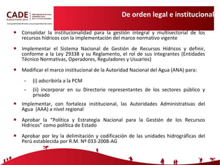 De orden legal e institucional Consolidar la institucionalidad para la gestión integral y multisectorial de los recursos hídricos con la implementación del marco normativo vigente Implementar el Sistema Nacional de Gestión de Recursos Hídricos y definir, conforme a la Ley 29338 y su Reglamento, el rol de sus integrantes (Entidades Técnico Normativas, Operadores, Reguladores y Usuarios) Modificar el marco institucional de la Autoridad Nacional del Agua (ANA) para: (i) adscribirla a la PCM (ii) incorporar en su Directorio representantes de los sectores público y privado Implementar, con fortaleza institucional, las Autoridades Administrativas del Agua  (AAA) a nivel regional Aprobar la “Política y Estrategia Nacional para la Gestión de los Recursos Hídricos” como política de Estado Aprobar por ley la delimitación y codificación de las unidades hidrográficas del Perú establecida por R.M. Nº 033-2008-AG 