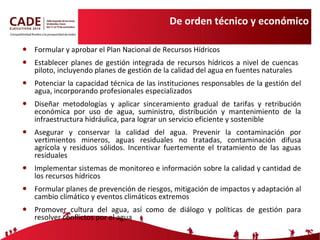 De orden técnico y económico Formular y aprobar el Plan Nacional de Recursos Hídricos Establecer planes de gestión integrada de recursos hídricos a nivel de cuencas  piloto, incluyendo planes de gestión de la calidad del agua en fuentes naturales Potenciar la capacidad técnica de las instituciones responsables de la gestión del agua, incorporando profesionales especializados Diseñar metodologías y aplicar sinceramiento gradual de tarifas y retribución económica por uso de agua, suministro, distribución y mantenimiento de la infraestructura hidráulica, para lograr un servicio eficiente y sostenible Asegurar y conservar la calidad del agua. Prevenir la contaminación por vertimientos mineros, aguas residuales no tratadas, contaminación difusa agrícola y residuos sólidos . Incentivar fuertemente el tratamiento de las aguas residuales Implementar sistemas de monitoreo e información sobre la calidad y cantidad de los recursos hídricos Formular planes de prevención de riesgos, mitigación de impactos y adaptación al cambio climático y eventos climáticos extremos Promover cultura del agua, así como de diálogo y políticas de gestión para resolver conflictos por el agua 