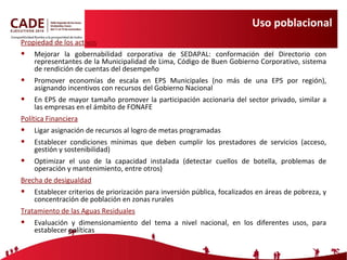 Uso poblacional  Propiedad de los activos Mejorar la gobernabilidad corporativa de SEDAPAL: conformación del Directorio con representantes de la Municipalidad de Lima, Código de Buen Gobierno Corporativo, sistema de rendición de cuentas del desempeño Promover economías de escala en EPS Municipales (no más de una EPS por región), asignando incentivos con recursos del Gobierno Nacional En EPS de mayor tamaño promover la participación accionaria del sector privado, similar a las empresas en el ámbito de FONAFE Política Financiera Ligar asignación de recursos al logro de metas programadas Establecer condiciones mínimas que deben cumplir los prestadores de servicios (acceso, gestión y sostenibilidad) Optimizar el uso de la capacidad instalada (detectar cuellos de botella, problemas de operación y mantenimiento, entre otros) Brecha de desigualdad Establecer criterios de priorización para inversión pública, focalizados en áreas de pobreza, y concentración de población en zonas rurales Tratamiento de las Aguas Residuales Evaluación y dimensionamiento del tema a nivel nacional, en los diferentes usos, para establecer políticas 