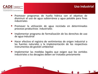Uso industrial Promover programas de huella hídrica con el objetivo de disminuir el uso de agua subterránea y agua potable para fines industriales Promover la utilización de agua reciclada en determinados procesos productivos  industriales Implementar programa de formalización de los derechos de uso de agua industrial Hacer efectivo el registro de vertimientos de origen industrial a las fuentes naturales y la implementación de los respectivos  instrumentos de gestión ambiental Implementar las medidas legales que exigen que los vertidos industriales a los desagües deben ser tratados previamente 