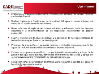 Uso minero Implementar mapa de contaminantes mineros, con ubicación de pasivos mineros y minería informal Realizar vigilancia y fiscalización de la calidad del agua en zonas mineras así como de las condiciones de vertimiento Hacer efectivo el registro de relaves mineros y efluentes hacia las fuentes naturales y la implementación de los respectivos  instrumentos de gestión ambiental Exigir el tratamiento de aguas de relaves y la aplicación de nuevas tecnologías de tratamiento de agua, basadas en investigación Promover la asociación en pequeña minería y controlar contaminación de las aguas de las fuentes naturales aprovechadas en esta actividad Establecer programas específicos, con participación de usuarios y actores de la gestión del agua en la cuenca, definiendo compromisos del Estado y apoyo del sector privado para la remediación de los pasivos mineros Establecer zonas de protección prioritaria, para restaurar la calidad del agua en fuentes de agua contaminadas 