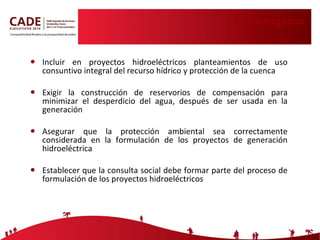 Uso energético Incluir en proyectos hidroeléctricos planteamientos de uso consuntivo integral del recurso hídrico y protección de la cuenca Exigir la construcción de reservorios de compensación para minimizar el desperdicio del agua, después de ser usada en la generación Asegurar que la protección ambiental sea correctamente considerada en la formulación de los proyectos de generación hidroeléctrica Establecer que la consulta social debe formar parte del proceso de formulación de los proyectos hidroeléctricos 