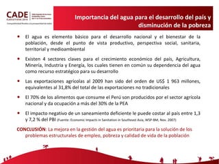 Importancia del agua para el desarrollo del país y disminución de la pobreza El agua es elemento básico para el desarrollo nacional y el bienestar de la población, desde el punto de vista productivo, perspectiva social, sanitaria, territorial y medioambiental Existen 4 sectores claves para el crecimiento económico del país, Agricultura, Minería, Industria y Energía, los cuales tienen en común su dependencia del agua como recurso estratégico para su desarrollo Las exportaciones agrícolas al 2009 han sido del orden de US$ 1 963 millones, equivalentes al 31,8% del total de las exportaciones no tradicionales  El 70% de los alimentos que consume el Perú son producidos por el sector agrícola nacional y da ocupación a más del 30% de la PEA El impacto negativo de un saneamiento deficiente le puede costar al país entre 1,3 y 7,2 % del PBI  (Fuente: Economic Impacts in Sanitation in Southeast Asia, WSP-BM, Nov. 2007) CONCLUSIÓN : La mejora en la gestión del agua es prioritaria para la solución de los problemas estructurales de empleo, pobreza y calidad de vida de la población 
