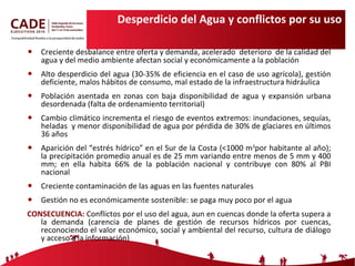 Desperdicio del Agua y conflictos por su uso Creciente desbalance entre oferta y demanda, acelerado  deterioro  de la calidad del agua y del medio ambiente afectan social y económicamente a la población  Alto desperdicio del agua (30-35% de eficiencia en el caso de uso agrícola), gestión deficiente, malos hábitos de consumo, mal estado de la infraestructura hidráulica Población asentada en zonas con baja disponibilidad de agua y expansión urbana desordenada (falta de ordenamiento territorial) Cambio climático incrementa el riesgo de eventos extremos: inundaciones, sequías, heladas  y menor disponibilidad de agua por pérdida de 30% de glaciares en últimos 36 años Aparición del “estrés hídrico” en el Sur de la Costa (<1000 m 3 por habitante al año); la precipitación promedio anual es de 25 mm variando entre menos de 5 mm y 400 mm; en ella habita 66% de la población nacional y contribuye con 80% al PBI nacional Creciente contaminación de las aguas en las fuentes naturales Gestión no es económicamente sostenible: se paga muy poco por el agua CONSECUENCIA:  Conflictos por el uso del agua, aun en cuencas donde la oferta supera a la demanda (carencia de planes de gestión de recursos hídricos por cuencas, reconociendo el valor económico, social y ambiental del recurso, cultura de diálogo y acceso a la información) 