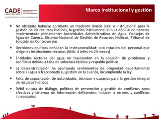 Marco institucional y gestión No obstante haberse aprobado un moderno marco legal e institucional para la gestión de los recursos hídricos, la gestión institucional aun es débil al no haberse implementado plenamente: Autoridades Administrativas de Agua, Consejos de Agua de Cuenca, Sistema Nacional de Gestión de Recursos Hídricos, Tribunal de Solución de Controversias Decisiones políticas debilitan la institucionalidad: alta rotación del personal que dirige las instituciones rectoras (ANA: 4 Jefes en 20 meses) Entidades rectoras del agua no trascienden en la solución de problemas y conflictos debido a falta de solvencia técnica y respaldo político La descentralización ha acentuado sentimientos de propiedad departamental sobre el agua y fraccionado su gestión en la cuenca, incumpliendo la ley  Falta de capacitación de autoridades, técnicos y usuarios para la gestión integral de recursos hídricos Débil cultura de diálogo, políticas de prevención y gestión de conflictos poco efectivas y sistemas de información deficientes, inducen a errores y conflictos innecesarios 