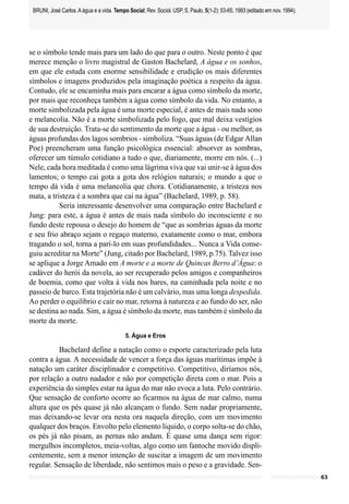 BRUNI, José Carlos. A água e a vida. Tempo Social; Rev. Sociol. USP, S. Paulo, 5(1-2): 53-65, 1993 (editado em nov. 1994).




se o símbolo tende mais para um lado do que para o outro. Neste ponto é que
merece menção o livro magistral de Gaston Bachelard, A água e os sonhos,
em que ele estuda com enorme sensibilidade e erudição os mais diferentes
símbolos e imagens produzidos pela imaginação poética a respeito da água.
Contudo, ele se encaminha mais para encarar a água como símbolo da morte,
por mais que reconheça também a água como símbolo da vida. No entanto, a
morte simbolizada pela água é uma morte especial, é antes de mais nada sono
e melancolia. Não é a morte simbolizada pelo fogo, que mal deixa vestígios
de sua destruição. Trata-se do sentimento da morte que a água - ou melhor, as
águas profundas dos lagos sombrios - simboliza. “Suas águas (de Edgar Allan
Poe) preencheram uma função psicológica essencial: absorver as sombras,
oferecer um túmulo cotidiano a tudo o que, diariamente, morre em nós. (...)
Nele, cada hora meditada é como uma lágrima viva que vai unir-se à água dos
lamentos; o tempo cai gota a gota dos relógios naturais; o mundo a que o
tempo dá vida é uma melancolia que chora. Cotidianamente, a tristeza nos
mata, a tristeza é a sombra que cai na água” (Bachelard, 1989, p. 58).
           Seria interessante desenvolver uma comparação entre Bachelard e
Jung: para este, a água é antes de mais nada símbolo do inconsciente e no
fundo deste repousa o desejo do homem de “que as sombrias águas da morte
e seu frio abraço sejam o regaço materno, exatamente como o mar, embora
tragando o sol, torna a parí-lo em suas profundidades... Nunca a Vida conse-
guiu acreditar na Morte” (Jung, citado por Bachelard, 1989, p.75). Talvez isso
se aplique a Jorge Amado em A morte e a morte de Quincas Berro d’Água: o
cadáver do herói da novela, ao ser recuperado pelos amigos e companheiros
de boemia, como que volta à vida nos bares, na caminhada pela noite e no
passeio de barco. Esta trajetória não é um calvário, mas uma longa despedida.
Ao perder o equilíbrio e cair no mar, retorna à natureza e ao fundo do ser, não
se destina ao nada. Sim, a água é símbolo da morte, mas também é símbolo da
morte da morte.
                                           5. Água e Eros

          Bachelard define a natação como o esporte caracterizado pela luta
contra a água. A necessidade de vencer a força das águas marítimas impõe à
natação um caráter disciplinador e competitivo. Competitivo, diríamos nós,
por relação a outro nadador e não por competição direta com o mar. Pois a
experiência do simples estar na água do mar não evoca a luta. Pelo contrário.
Que sensação de conforto ocorre ao ficarmos na água de mar calmo, numa
altura que os pés quase já não alcançam o fundo. Sem nadar propriamente,
mas deixando-se levar ora nesta ora naquela direção, com um movimento
qualquer dos braços. Envolto pelo elemento líquido, o corpo solta-se do chão,
os pés já não pisam, as pernas não andam. É quase uma dança sem rigor:
mergulhos incompletos, meia-voltas, algo como um fantoche movido displi-
centemente, sem a menor intenção de suscitar a imagem de um movimento
regular. Sensação de liberdade, não sentimos mais o peso e a gravidade. Sen-
                                                                                                                              63
 