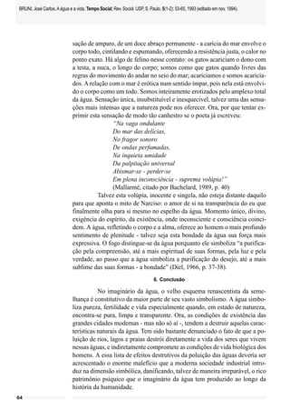 BRUNI, José Carlos. A água e a vida. Tempo Social; Rev. Sociol. USP, S. Paulo, 5(1-2): 53-65, 1993 (editado em nov. 1994).




                             sação de amparo, de um doce abraço permanente - a carícia do mar envolve o
                             corpo todo, cintilando e espumando, oferecendo a resistência justa, o calor no
                             ponto exato. Há algo de felino nesse contato: os gatos acariciam o dono com
                             a testa, a nuca, o longo do corpo; somos como que gatos quando livres das
                             regras do movimento do andar no seio do mar; acariciamos e somos acaricia-
                             dos. A relação com o mar é erótica num sentido ímpar, pois nela está envolvi-
                             do o corpo como um todo. Somos inteiramente erotizados pelo amplexo total
                             da água. Sensação única, insubstituível e inesquecível, talvez uma das sensa-
                             ções mais intensas que a natureza pode nos oferecer. Ora, por que tentar ex-
                             primir esta sensação de modo tão canhestro se o poeta já escreveu:
                                              “Na vaga ondulante
                                              Do mar das delícias,
                                              No fragor sonoro
                                              De ondas perfumadas,
                                              Na inquieta umidade
                                              Da palpitação universal
                                              Abismar-se - perder-se
                                              Em plena inconsciência - suprema volúpia!”
                                              (Mallarmé, citado por Bachelard, 1989, p. 40)
                                        Talvez esta volúpia, inocente e singela, não esteja distante daquilo
                             para que aponta o mito de Narciso: o amor de si na transparência do eu que
                             finalmente olha para si mesmo no espelho da água. Momento único, divino,
                             exigência do espírito, da existência, onde inconsciente e consciência coinci-
                             dem. A água, refletindo o corpo e a alma, oferece ao homem o mais profundo
                             sentimento de plenitude - talvez seja esta bondade da água sua força mais
                             expressiva. O fogo distingue-se da água porquanto ele simboliza “a purifica-
                             ção pela compreensão, até a mais espiritual de suas formas, pela luz e pela
                             verdade, ao passo que a água simboliza a purificação do desejo, até a mais
                             sublime das suas formas - a bondade” (Diel, 1966, p. 37-38).
                                                                           6. Conclusão

                                        No imaginário da água, o velho esquema renascentista da seme-
                             lhança é constitutivo da maior parte de seu vasto simbolismo. A água simbo-
                             liza pureza, fertilidade e vida especialmente quando, em estado de natureza,
                             encontra-se pura, limpa e transparente. Ora, as condições de existência das
                             grandes cidades modernas - mas não só aí -, tendem a destruir aquelas carac-
                             terísticas naturais da água. Tem sido bastante denunciado o fato de que a po-
                             luição de rios, lagos e praias destrói diretamente a vida dos seres que vivem
                             nessas águas, e indiretamente compromete as condições de vida biológica dos
                             homens. A essa lista de efeitos destrutivos da poluição das águas deveria ser
                             acrescentado o enorme malefício que a moderna sociedade industrial intro-
                             duz na dimensão simbólica, danificando, talvez de maneira irreparável, o rico
                             patrimônio psíquico que o imaginário da água tem produzido ao longo da
                             história da humanidade.
64
 