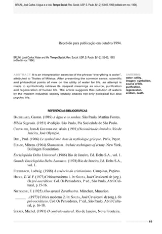 BRUNI, José Carlos. A água e a vida. Tempo Social; Rev. Sociol. USP, S. Paulo, 5(1-2): 53-65, 1993 (editado em nov. 1994).




                                            Recebido para publicação em outubro/1994.


BRUNI, José Carlos.Water and life. Tempo Social; Rev. Sociol. USP, S. Paulo, 5(1-2): 53-65, 1993
(edited in nov. 1994).



ABSTRACT: It is an interpretation exercise of the phrase “everything is water”,                                UNITERMS:
attributed to Thales of Miletus. After presenting the common sense, scientific                                 water: utility,
                                                                                                               imagery, symbolism,
and philosofical points of view on the utility of water for life, an attempt is
                                                                                                               source of life,
made to symbolically retrieve its deepest meanings as source, purification                                     purification,
and regeneration of human life. The article suggests that pollution of waters                                  regeneration,
by the modern industrial society brutally attacks not only biological but also                                 erotism, death.
psychic life.




                                 REFERÊNCIAS BIBLIOGRÁFICAS

BACHELARD, Gaston. (1989) A água e os sonhos. São Paulo, Martins Fontes.
Bíblia Sagrada. (1951) 4a edição. São Paulo, Pia Sociedade de São Paulo.
CHEVALIER, Jean & GHEERBRANT, Alain. (1991) Dicionário de símbolos. Rio de
         Janeiro, José Olympio.
DIEL, Paul. (1966) Le symbolisme dans la mythologie grècque. Paris, Payot.
ELIADE, Mircea. (1964) Shamanism. Archaic techniques of ectasy. New York,
         Bollingen Foundation.
Enciclopédia Delta Universal. (1986) Rio de Janeiro, Ed. Delta S.A., vol. 1.
Grande Enciclopédia Delta-Larousse. (1978) Rio de Janeiro, Ed. Delta S.A.,
        vol. 1.
FEUERBACH, Ludwig. (1988) A essência do cristianismo. Campinas, Papirus.
HEGEL, G. W. F. (1973) Crítica moderna 1. In: SOUZA, José Cavalcanti de (org.).
          Os pré-socráticos. Col. Os Pensadores, 1ª ed., São Paulo, Abril Cul-
          tural, p.15-16.
NIETZSCHE, F. (1925) Also sprach Zarathustra. München, Musarion.
 ______ . (1973) Crítica moderna 2. In: SOUZA, José Cavalcanti de (org.). Os
        pré-socráticos. Col. Os Pensadores, 1ª ed., São Paulo, Abril Cultu-
        ral, p. 16-18.
SERRES, Michel. (1991) O contrato natural. Rio de Janeiro, Nova Fronteira.

                                                                                                                                65
 
