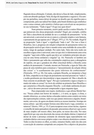 BRUNI, José Carlos. A água e a vida. Tempo Social; Rev. Sociol. USP, S. Paulo, 5(1-2): 53-65, 1993 (editado em nov. 1994).




                             flagrante dessa afirmação. Contudo, não deixei a frase de lado, simplesmente,
                             como um absurdo qualquer. Nela, há algo de inquietante e sugestivo. Ela sem-
                             pre me perturbou, nunca deixei de pensar no desafio que ela significa para a
                             compreensão, pela sua radical brevidade, pela brutal distância que estabelece
                             com o senso comum, pelo mistério e beleza que a envolvem na sua pureza e
                             no seu isolamento. “Tudo é água”! O que isso quer dizer?
                                        Num primeiro momento, resolvi pedir auxílio a outros filósofos. O
                             que pensavam eles dessa proposição estranha? Hegel, por exemplo, celebra
                             em Tales a descoberta da unidade do ser e a unidade do pensamento: “só há
                             um universal, o universal ser em si e para si, a intuição simples e sem fantasia,
                             o pensamento de que apenas um é” (Hegel, 1973, p. 15). Na verdade, Hegel lê
                             na proposição “tudo é água” o significado “tudo é um”. Por isso a frase é
                             filosófica, isto é, progresso em relação à dispersão do pensamento mítico ou
                             da percepção sensível que vêem o mundo como uma multidão de coisas dife-
                             rentes, longe de qualquer unidade. Por outro lado, Tales não teria razão em
                             escolher a água como o universal, uma vez que ela é evidentemente uma coisa
                             singular: “aqui está a falha; aquilo que deve ser verdadeiro princípio não pre-
                             cisa ter uma forma unilateral e singular” (p. 16). Nietzsche vê também em
                             Tales o pensamento que salta das constatações empíricas para a abrangência
                             do espírito, em que a grandeza do olhar conceitual define a filosofia como
                             audácia do pensamento. Contudo, mesmo em Nietzsche, a água de Tales não
                             passa de uma metáfora para comunicar o “pressentimento da solução última
                             das coisas” e “o acanhamento dos graus inferiores do conhecimento”
                             (Nietzsche, 1973, p. 18). Em suma, a própria filosofia, ao interpretar a frase
                             de Tales, empenha-se no elogio do pensamento racional presente no “tudo é”,
                             e acaba geralmente por desconsiderar a água enquanto tal. Mas o desafio da
                             frase consiste no predicado “água”. Por que é justamente a água a origem e a
                             matriz de todas as coisas? Ao invés de celebrar na primeira frase filosófica o
                             que caracteriza a filosofia enquanto filosofia - a atividade autônoma do pen-
                             sar -, talvez devamos procurar compreender a água enquanto água.
                                        Para empreender este trajeto, lembremos o que afirma Michel Ser-
                             res: “Nossa cultura tem horror do mundo (...) A terra, as águas, o clima, o
                             mundo silencioso, as coisas tácitas colocadas outrora como cenário em torno
                             das representações comuns, tudo isso que jamais interessou a alguém, brutal-
                             mente, sem aviso, de agora em diante estorva as nossas tramóias. Irrompe em
                             nossa cultura - que dela sempre formou uma idéia local e vaga, cosmética - a
                             natureza” (Serres, 1991, p. 13). E para recuperar essas coisas tácitas, sigamos
                             o conselho de tantos pensadores do passado: procuremos observar o que ocorre
                             de mais simples sob nossos olhos, bem perto, no nosso dia-a-dia. Por mais
                             superficial que seja uma descrição das nossas atividades diárias é impossível
                             deixar de notar a presença constante do elemento água especialmente nos
                             cuidados diários com nosso próprio corpo e nos afazeres domésticos comuns.
                             Todos os dias lavamos os olhos, as mãos, tomamos banho, tudo isto não com
                             a convicção de estarmos cumprindo um conjunto frio e objetivo de preceitos
54
 